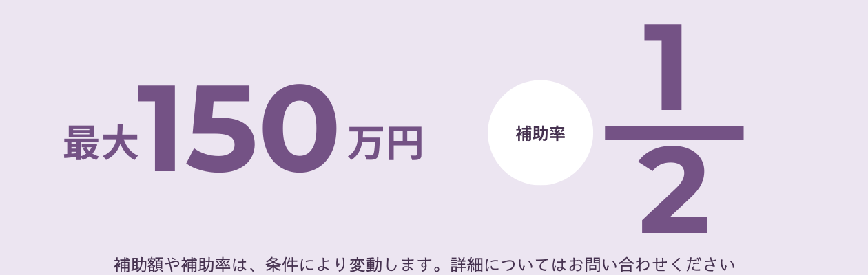 最大150万円　補助率1/2 ※補助額や補助率は、条件により変動します。詳細についてはお問い合わせください